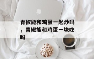 青椒能和鸡蛋一起炒吗，青椒能和鸡蛋一块吃吗