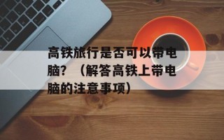 高铁旅行是否可以带电脑？（解答高铁上带电脑的注意事项）