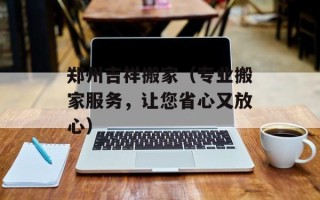 郑州吉祥搬家（专业搬家服务，让您省心又放心）