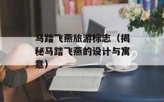 马踏飞燕旅游标志（揭秘马踏飞燕的设计与寓意）
