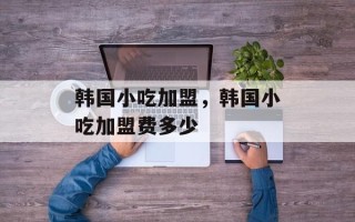 韩国小吃加盟，韩国小吃加盟费多少