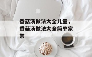 香菇汤做法大全儿童，香菇汤做法大全简单家常