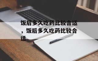 饭后多久吃药比较合适，饭后多久吃药比较合适