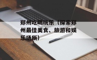 郑州吃喝玩乐（探索郑州最佳美食、旅游和娱乐场所）