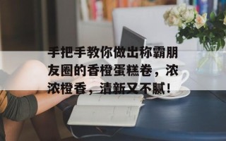 手把手教你做出称霸朋友圈的香橙蛋糕卷，浓浓橙香，清新又不腻！