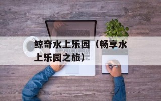 鲸奇水上乐园（畅享水上乐园之旅）
