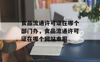 食品流通许可证在哪个部门办，食品流通许可证在哪个网站申报