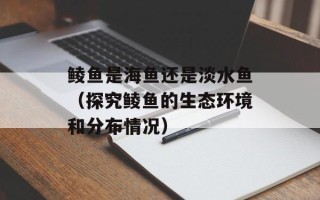 鲮鱼是海鱼还是淡水鱼（探究鲮鱼的生态环境和分布情况）