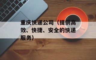 重庆快递公司（提供高效、快捷、安全的快递服务）