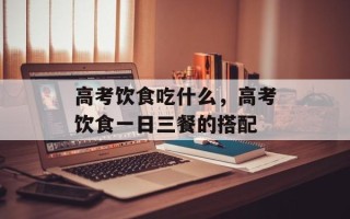 高考饮食吃什么，高考饮食一日三餐的搭配