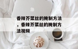 香辣芥菜丝的腌制方法，香辣芥菜丝的腌制方法视频