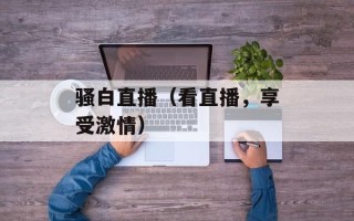 骚白直播（看直播，享受激情）