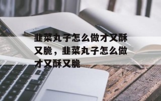 韭菜丸子怎么做才又酥又脆，韭菜丸子怎么做才又酥又脆