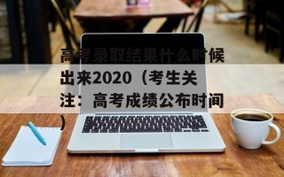 高考录取结果什么时候出来2020（考生关注：高考成绩公布时间）