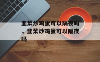韭菜炒鸡蛋可以隔夜吗，韭菜炒鸡蛋可以隔夜吗