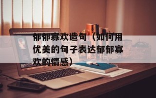 郁郁寡欢造句（如何用优美的句子表达郁郁寡欢的情感）
