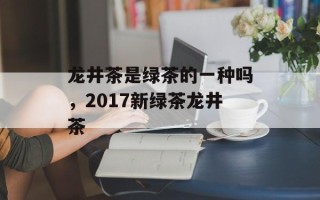 龙井茶是绿茶的一种吗，2017新绿茶龙井茶