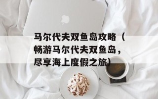 马尔代夫双鱼岛攻略（畅游马尔代夫双鱼岛，尽享海上度假之旅）