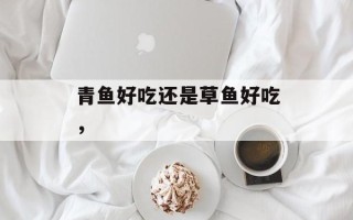 青鱼好吃还是草鱼好吃，