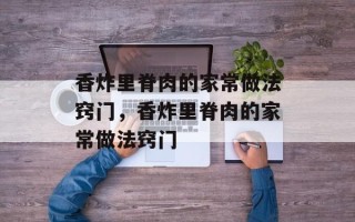 香炸里脊肉的家常做法窍门，香炸里脊肉的家常做法窍门