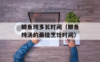鲫鱼炖多长时间（鲫鱼炖汤的最佳烹饪时间）