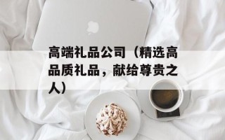 高端礼品公司（精选高品质礼品，献给尊贵之人）