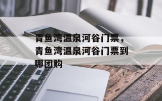 青鱼湾温泉河谷门票，青鱼湾温泉河谷门票到哪团购