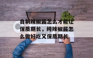 自制辣椒酱怎么才能让保质期长，纯辣椒酱怎么做好吃又保质期长