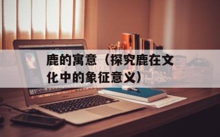 鹿的寓意（探究鹿在文化中的象征意义）