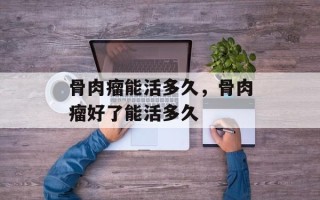 骨肉瘤能活多久，骨肉瘤好了能活多久