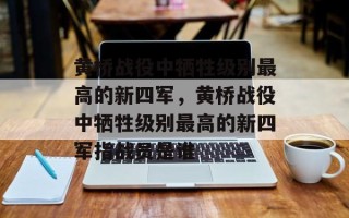 黄桥战役中牺牲级别最高的新四军，黄桥战役中牺牲级别最高的新四军指战员是谁