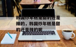 韩国炒年糕是甜的还是辣的，韩国炒年糕是甜的还是辣的呢