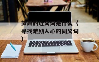 鼓舞的近义词是什么（寻找激励人心的同义词）