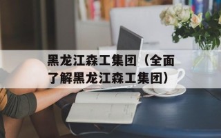黑龙江森工集团（全面了解黑龙江森工集团）