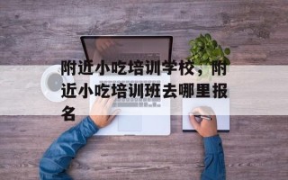 附近小吃培训学校，附近小吃培训班去哪里报名
