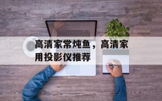 高清家常炖鱼，高清家用投影仪推荐