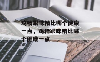 鸡精跟味精比哪个健康一点，鸡精跟味精比哪个健康一点