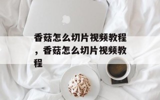香菇怎么切片视频教程，香菇怎么切片视频教程