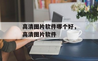 高清图片软件哪个好，高清图片软件