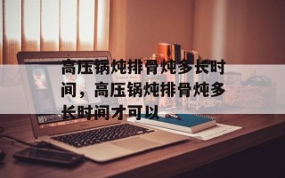 高压锅炖排骨炖多长时间，高压锅炖排骨炖多长时间才可以