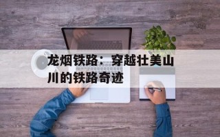 龙烟铁路：穿越壮美山川的铁路奇迹