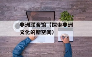 非洲联合馆（探索非洲文化的新空间）
