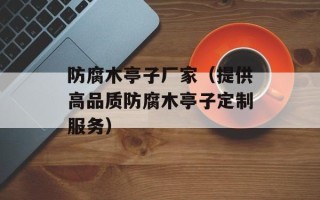 防腐木亭子厂家（提供高品质防腐木亭子定制服务）