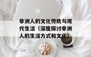 非洲人的文化传统与现代生活（深度探讨非洲人的生活方式和文化）