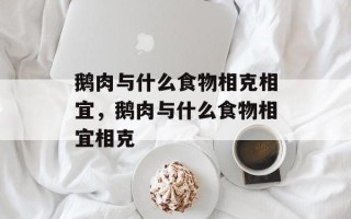 鹅肉与什么食物相克相宜，鹅肉与什么食物相宜相克