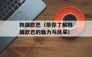 韩国欧巴（带你了解韩国欧巴的魅力与风采）