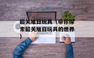 韶关旭日玩具（带你探索韶关旭日玩具的世界）