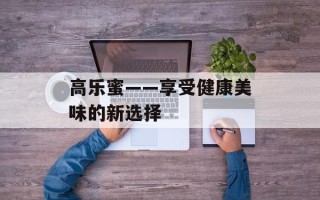 高乐蜜——享受健康美味的新选择