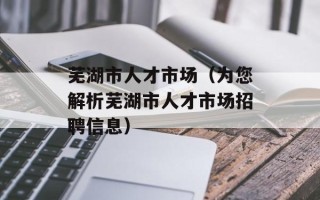 芜湖市人才市场（为您解析芜湖市人才市场招聘信息）
