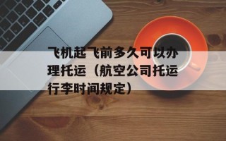 飞机起飞前多久可以办理托运（航空公司托运行李时间规定）